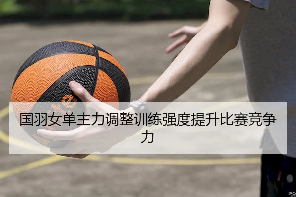 国羽女单主力调整训练强度提升比赛竞争力